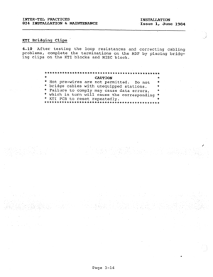 Page 45INTER-TEL PRACTICES 
INSTALLATION 
824 INSTALLATION & MAINTENANCE 
Issue 1, June 1984 
KTI Bridging Clips . 
4.10 After testing the loop resistances and correcting cabling 
problems, complete the terminations on the MDF by placing bridg- 
ing clips on the KTI blocks and MISC block. 
********************************************** 
* 
CAUTION * 
* Hot pre-wires are not permitted. 
Do not * 
* bridge cables with unequipped stations. * 
* Failure to comply may cause data errors, * 
* which in turn will cause...