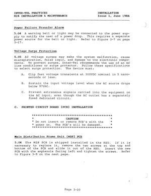 Page 51INTER-TEL PRACTICES INSTALLATION 
824 INSTALLATION & MAINTENANCE Issue 1, June 1984 
Power Failure Transfer Alarm  
.? 
./ 
5.04 A warning bell or light may be connected to the power sup- 
ply to notify the user of a power drop. This requires a separate 
power source for the bell or light. 
Refer to Figure 3-7 on page 
3-17. 
Voltage Surge Protection 
5.05 AC voltage surges may make the system malfunction, cause 
misregistration, false logic, and damage to the electronic compo- 
nents. To prevent surges,...