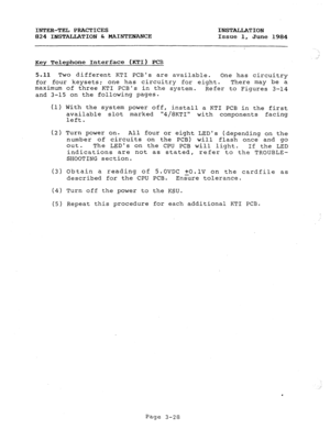 Page 59INTER-TEL PRACTICES INSTALLATION 
824 INSTALIATION & MAINTENANCE Issue 1, 
June 1984 
Key Telephone Interface (KTI) PCB 
5-11 Two different KTI PCBs are available. 
One has circuitry 
for four keysets; one has circuitry for eight. There may be a 
maximum of three KTI PCBs in the system. 
Refer to Figures 3-14 
and 3-15 on the following pages. 
(1) With th e system power off, 
install a KTI PCB in the first 
available slot marked 
4/8KTI with components facing 
left. 
(2) Turn power on. 
All four or eight...