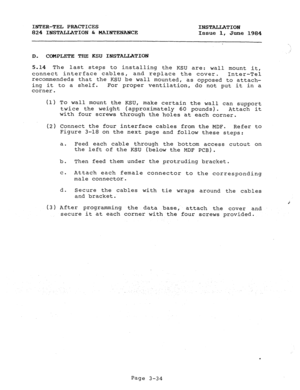 Page 65INTER-TEL PRACTICES 
INSTALLATION 
824 INSTALLATION & MAINTENANCE 
Issue 1, June 1984 
; 
D. COMPLETE THE KSU INSTALLATION 
5.14 The last steps to installing the KSU are: wall mount it, 
connect interface cables, 
and replace the cover. 
Inter-Tel 
recommendeds that the KSU be wall mounted, as opposed to attach- 
ing it to a shelf. For proper ventilation, do not put it in a 
corner. 
(1) To wall mount the KSU, 
make certain the wall can support 
twice the weight (approximately 60 pounds). 
Attach it...