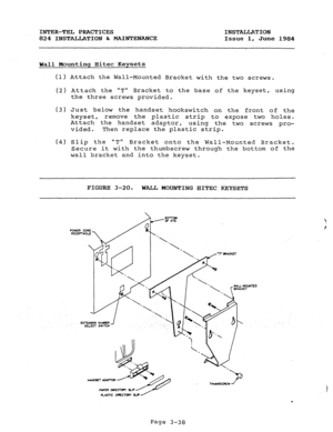 Page 69INTER-TEL PRACTICES 
INSTALLATION 
824 INSTALLATION & MAINTENANCE 
Issue 1, June 1984 
Wall Mounting HitecKeysets 
(1) Attach the Wall-Mounted Bracket with the two screws. 
(2) Attach the T Bracket tothe base of the keyset, using 
the three screws provided. 
(3) Just b 1 
e ow the handset hookswitch on the front of the 
keyset, remove the plastic strip to expose two holes. 
Attach the handset adaptor, 
using the two screws pro- 
vided. Then replace the plastic strip. 
(4) Slip the T 
Bracket onto the...