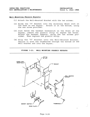 Page 70INTER-TEL PRACTICES 
INSTALLATION 
824 INSTALLATION & MAINTENANCE 
Issue 1, June 
1984 
Wall Mountinq Phoenix Keysets 
(1) Attach th 
e Wall-Mounted Bracket with the two screws. 
(2) Slide the T 
Bracket into the Directory Mount slot on 
the base of the keyset. 
Attach it at the bottom, using 
the one screw provided. 
(3) Just below the handset hookswitch on the front of the 
keyset, remove the plastic strip to expose two holes. 
Attach the handset adaptor, 
using the two screws pro- 
vided. Then replace...