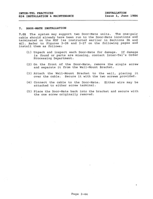 Page 75INTER-TEL PRACTICES INSTALLATION 
824 INSTALLATION & MAINTENANCE Issue 1, June 1984 
7. DOOR-MATE INSTALLATION 
7.01 The system may support two Door-Mate units. The one-pair 
cable should already have been run to the Door-Mate locations and 
terminated on the MDF (as instructed earlier in Sections 3A and 
4c). Refer to Figures 3-26 and 3-27 on the following pages and 
install them as follows: 
(1) Unpack and inspect each Door-Mate for damage. If damage 
is found or parts are missing, contact Inter-Tels...