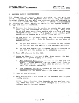 Page 78INTER-TEL PRACTICES 
824 INSTALLATION b MAINTENANCE INSTALLATION 
Issue 1, 
June 1984 
8. BATTERY BACK-UP INSTALLATION i  
8.01 There are two battery 
styles available for use with the 
system. Depending on the physical size chosen, they are either 
installed inside the KSU with the provided mounting brackets or 
are installed outside the KSU. 
Refer to SYSTEM SPECIFICATIONS 
for information about selecting batteries for system back-up. 
The type and size are critical. 
(1) Connect the batteries in...