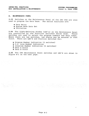 Page 83INTER-TEL PRACTICES 
824 INSTALLATION 6r MAINTENANCE SYSTEM PROGRAMMING 
Issue 1, 
June 1984 
.B. MAINTENANCE PANEL 
2.03 
used Switches on the Maintenance Panel of the CPU pCB are also 
to program the data base. 
The switch functions are: 
l Data Write 
l System Mode Data Set 
0 Initialize 
2.04 
The Light-Emitting Diodes (LEDS) on the Maintenance Panel 
are controlled by the Function 
switches below them. 
These 
switches are used to select the program numbers and data codes. 
Where there are two...