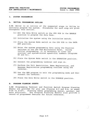 Page 85INTER-TEL PRACTICES 
SYSTEM PROGRAMMING 
824 IBSTALLATION C MAINTEbTANCE 
Issue 1, June 1984 
3. SYSTEM PROGRAMMING .;j 
A. INITIAL PROGRAMMING OUTLINE 
3.01 Below is an outline of the suggested steps to follow to 
initially program the system. 
throughout this section. Procedures for each step are given 
(1) Set the Data Write switch on the CPU PCB in the ENABLE 
position to program the data base. 
(2) Initialize the system using the Initializeswitch. 
(3) Place the System Mode switch on the CPU PCB in...