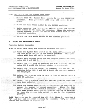 Page 87INTER-TEL PRACTICES 
SYSTEM PROGRAMMING 
824 INSTALLATION & MAINTENANCE Issue 1, June 1984 
3.04 To initialize the system data base: 
(1) Ensure that the System Mode switch is in the OPERATION 
position. This procedure will drop all calls in pro- 
gress. 
(2) Place the Data Write switch in the ENABLE position. 
(3) While pressing the Initialize switch, place the System 
Mode switch in the DATA SET position. 
After the program 
.. 
number appears, 
place the System Mode switch back in the 
OPERATION...