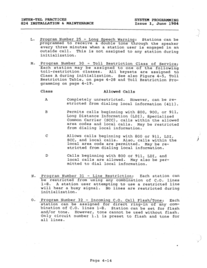 Page 93INTER-TEL PRACTICES 
SYSTEM PROGRAMMING 
824 INSTALLATION & MAINTENANCE Issue 1, June 1984 
L. 
M. 
N. 
0. Program Number 25 - Long Speech Warning: 
Stations can be 
programmed to receive a double tone through the speaker 
every three minutes when a station user is engaged in an 
outside call. 
This is not assigned to any station during 
initialization. 
Program Number 30 
- Toll Restriction Class of Service: 
Each station may be assigned to one of the 
following 
toll-restriction classes. 
All keysets...