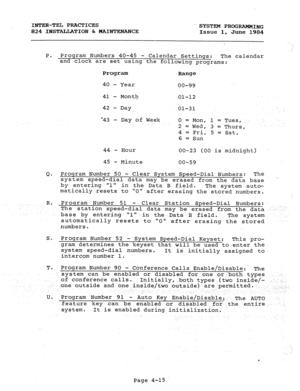 Page 95INTER-TEL PRACTICES 
 SYSTEM PROGRAMMING 
824 INSTALIATION & MAINTEiNANCE 
Issue 1, 
June 1984 
P. Program Numbers 40-45 
- Calendar Settings: 
The calendar 
and clock are set using the following programs: 
Program 
Range 
40 
- Year 
00-99 
41 - Month 
42 - Day 01-12 
01-31 
.: 
43 - Day of Week 0 = Mon, 1 = Tues, ., 
2 = Wed, 3 = Thurs, 
4 = Fri, 5 = Sat, 
6 = Sun 
44 - Hour 
00-23 (00 is midnight) 
45 
- Minute 
00-59 
Q. Program Number 50 - Clear System Speed-Dial Numbers: The 
system speed-dial data...