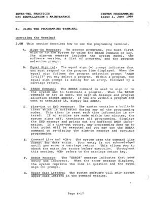 Page 97INTER-TEL PRACTICES 
824 INSTALLATION & MAINTENANCE 
E. USING THE PROGRAMMING TERMINAL SYSTEM PROGRAMMING 
Issue 1, June 1984 
Operating the Terminal 
3.08 This section describes how to use the programming terminal. 
A. Sign-On Message: To access programs, you must first 
sign on to the system by using the BREAK command or key. 
The sign-on 
message includes 
the 
system model, the 
software version, a list of programs, and the program 
selection prompt. 
B. Equal Sign (=): 
The equal sign (=) prompt...