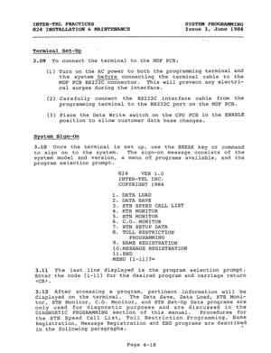 Page 98INTER-TEL PRACTICES 
SYSTEM PROGRAMMING 
824 INSTALT&TION & MAINTENANCE Issue 1, 
June 1984 
Terminal Set-UP  
3-09 To connect the terminal to the MDF PCB: 
(1) Turn on the AC power to both the programming terminal and 
the system before connecting the terminal cable to the 
MDF PCB RS232C connector. This will prevent any electri- 
cal surges during the interface. 
(2) Carefully connect the RS232C interface cable from the 
programming terminal to the RS232C port on the MDF PCB. 
(3) Place the Data Write...