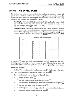 Page 13Inter-Tel AXXESSORY Talk Voice Mail User Guide 
USING THE DIRECTORY 
The mailbox and extension number directories can be used any time a prompt asks 
you to enter a mailbox number. You use the keypad keys to enter the name. The 
system then plays the closest matching directory name that corresponds to the entry. 
There are two methods used for entering a name: 
l Non-Display Keysets and Single-Line Sets: Quick Spell callers press a single 
key on the dial pad for each letter entered. The letters match...
