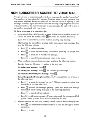 Page 14Voice Mail User Guide Inter-Tel AXXESSORY Talk 
NON-SUBSCRIBER ACCESS TO VOICE MAIL 
You do not have to enter your mailbox to leave a message for another “subscriber.” 
You can leave a “non-subscriber” message from any phone on your system or from 
any outside telephone, but the recipient will not have the option of replying to your 
message. However, if you leave a non-subscriber message using the phone associated 
with your mailbox, the receiver can reply to your message; the reply will be sent to 
the...