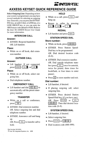 Page 15AXXESS KEYSET QUICK REFERENCE GUIDE 
Select Outgoing Line: Depending on how 
your system is programmed, you may have 
several methods for selecting an outgoing 
line. Generally, you can press the OUTGO- 
ING key, an unlit CALL or LINE key, or a 
LINE GROUP key, or you can enter the 
ARSfeaturecode(defaultis9200).Referto 
the 
Inter-Tel AXXESS Keyset User Guide 
for more information. 
INTERCOM CALL 
Answer: 
l EITHER, Respond handsfree 
OR, Lift handset. 
Place: 
l While on or off hook, dial exten- 
sion...
