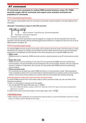Page 13626
AT command
AT commands are commands for setting FOMA terminal functions using a PC. FOMA 
terminals comply with AT commands and support some extended commands and 
proprietary AT commands.
❖AT command input format
AT must be entered before each AT command. Commands must be entered in one-byte alphanumeric 
characters.
 Connecting to mopera U with ATD command
AT commands and their parameters must be entered on a single line. All the characters from the first 
character until the character directly...