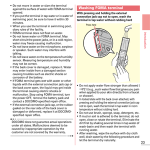 Page 2523
Introduction
~Do not move in water or slam the terminal 
against the surface of water with FOMA terminal 
opened.
~If you put the terminal in tap water or in water of 
swimming pool, be sure to have it within 30 
minutes.
~When you use the terminal in swimming pool, 
obey rules of the facility.
~FOMA terminal does not float on water.~Do not leave water on FOMA terminal. May 
short-circuit the power jacks, or in a cold region, 
water may freeze causing malfunction.
~Do not leave water on the...