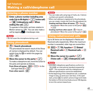 Page 4543
Connect
Call Telephone
Making a call/videophone call
aEnter a phone number including area 
code (Up to 80 digits)en (voice call)  
or 
C (videophone call)eWhen 
ending the call, 
fTo operate in flick style, set Auto rotation in 
Motion sensor to ON. You can also make a 
call by tapping   in landscape view.
PointKDo not cover the microphone during a call.
a ueSearch phonebookThe phonebook list search result of the Show 
all names is displayed by default. You can 
switch lines by 
h or switch the pages...