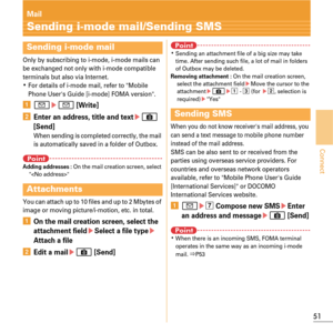 Page 5351
Connect
Mail
Sending i-mode mail/Sending SMS
Only by subscribing to i-mode, i-mode mails can 
be exchanged not only with i-mode compatible 
terminals but also via Internet.
KFor details of i-mode mail, refer to Mobile 
Phone Users Guide [i-mode] FOMA version.
aa ea [Write]
bEnter an address, title and texteC 
[Send]
When sending is completed correctly, the mail 
is automatically saved in a folder of Outbox.
PointAdding addresses : On the mail creation screen, select 

You can attach up to 10 files...