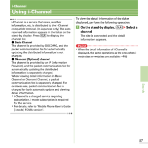 Page 5957
Search
i-Channel
Using i-Channel
i-Channel is a service that news, weather 
information, etc. is distributed to the i-Channel 
compatible terminal. (In Japanese only) The auto-
received information appears in the ticker on the 
stand-by display. Press 
c to display the 
channel list.
ÔBasic ChannelThe channel is provided by DOCOMO, and the 
packet communication fee for automatically 
updating the distributed information is not 
charged.
ÔOkonomi (Optional) channelThe channel is provided by an IP...