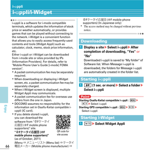 Page 6866
Enjoy
i-αppli
i-αppli/i-Widget
i-αppli is a software for i-mode compatible 
terminals, which updates the information of stock 
price or weather automa tically, or provides 
games that can be played without connecting to 
the network. i-Widget is a convenient function 
that allows you to easily access frequently-used 
contents and tools (Widget Appli) such as 
calculator, clock, memo, stock price information, 
etc.
Either i-
αppli or i-Widget can be downloaded 
from i-mode site or sites provided by IPs...