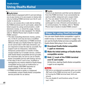 Page 7068
More Convenient
Osaifu-Keitai
Using Osaifu-Keitai
ÙOsaifu-KeitaiOsaifu-Keitai is equipped with IC card and allows 
you to pay money or to use coupon or stamp rally 
only by holding FOMA terminal over the IC card 
reader in stores etc.
And you can access site or web site by holding 
the FOMA terminal over IC card reader, obtain the 
latest coupon by using communication, credit 
electronic money, or check the usage. Various 
security systems are also equipped. For details, 
refer to Mobile Phone Users...