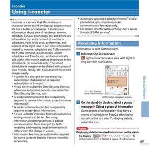 Page 7169
More Convenient
i-concier
Using i-concier
i-concier is a service that Machi-chara (a 
character on the stand-by display) supports your 
life like a butler or concierge. It stores your 
information about area of residence, memos, 
schedule, ToruCa, phonebook, etc. and offers you 
information that suits content of memos or 
schedules, your living area, preferences, and 
interest at the right time. It can offer information 
related to memos, schedules and ToDo saved in 
the FOMA terminal, automatically...