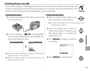 Page 10793
Connections
Printing Pictures via USBPrinting Pictures via USB
If the printer supports PictBridge, the camera can be connected directly to the printer and 
pictures can be printed without fi  rst being copied to a computer.  Note that depending on the 
printer, not all the functions described below may be supported.
 Connecting the Camera Connecting the Camera
 1  Connect the supplied USB cable as shown and turn the printer on.
 2  Turn the camera on.  t  USB will be displayed 
in the monitor,...