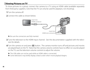 Page 11298
 Viewing Pictures on TV Viewing Pictures on TV
To show pictures to a group, connect the camera to a TV using an HDMI cable (available separately 
from third-party suppliers; note that the TV can only be used for playback, not shooting).
 1  Turn the camera off .
 2  Connect the cable as shown below.
Insert into 
HDMI mini connector
Insert into 
HDMI connector
 
R Be sure the connectors are fully inserted.
 3 Tune the television to the HDMI input channel.  See the documentation supplied with the...