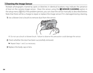 Page 118104
 Cleaning the Image Sensor Cleaning the Image Sensor
Multiple photographs marred by spots or blotches in identical locations may indicate the presence 
of dust on the camera image sensor.  Clean the sensor using the V SENSOR CLEANING option in 
the setup menu (
P 85); if the problem persists, you can clean the sensor manually as described below.  
Note that there will be a charge to repair or replace the image sensor if it is damaged during cleaning.
 1  Use a blower (not a brush) to remove dust from...
