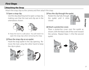 Page 217
First Steps
First StepsFirst Steps
 Attaching the Strap Attaching the Strap
Attach the strap clips to the camera and then attach the strap.
 1  Open a strap clip.Use the clip attaching tool to open a strap clip, 
making sure that the tool and clip are in the 
orientations shown.
 
Q Keep the tool in a safe place.  You will need it to 
open the strap clips when removing the strap.
 2  Place the strap clip on an eyelet.
Hook the strap eyelet in the clip opening.  Re-
move the tool, using the other hand...