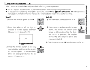 Page 5137
More on Photography and Playback Long Time-Exposures (T/B) Long  Time-Exposures  (T/B)
Select a shutter speed of T (time) or B (bulb) for long time-exposures.
 
R Use of a tripod is recommended to prevent the camera from moving during the exposure.
 
R To reduce “noise” (mottling) in long time-exposures, select ON for K  LONG EXPOSURE NR in the shooting 
menu (P 71).  Note that this may increase the time needed to record images after shooting.
Time (T)Time (T)
 1  Rotate the shutter speed dial to T....