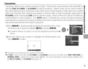 Page 5541
More on Photography and Playback Sensitivity Sensitivity
“Sensitivity” refers to the camera’s sensitivity to light.  Choose from values between 200 and 6400, or 
select L (100),  H (12800), or H (25600) for special situations.  Higher values can be used to reduce 
blur when lighting is poor, while lower values allow slower shutter speeds or wider apertures in bright 
light; note, however, that mottling may appear in pictures taken at high sensitivities, particularly at 
H (25600), while choosing L...