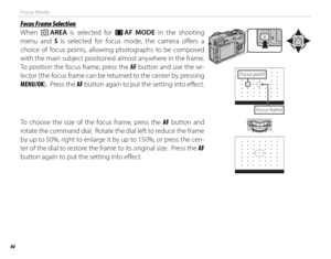 Page 5844
Focus Mode
 Focus Frame Selection Focus Frame Selection
When t AREA is selected for 
FF  AF MODE in the shooting 
menu and S is selected for focus mode, the camera off  ers  a 
choice of focus points, allowing photographs to be composed 
with the main subject positioned almost anywhere in the frame.  
To position the focus frame, press the AF button and use the se-
lector (the focus frame can be returned to the center by pressing 
MENU/OK).  Press the AF button again to put the setting into eff  ect....