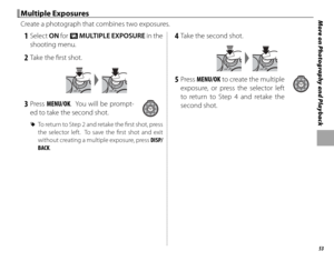 Page 6753
More on Photography and Playback Multiple Exposures Multiple  Exposures
Create a photograph that combines two exposures.
 1 Select ON for n  MULTIPLE EXPOSURE in the 
shooting menu.
 2  Take the fi rst shot.
 3 Press MENU/OK.  You will be prompt- ed to take the second shot.
 
R To return to Step 2 and retake the fi  rst shot, press 
the selector left.  To save the fi rst shot and exit 
without creating a multiple exposure, press  DISP/
BACK.
 4  Take the second shot.
 5 Press  MENU/OK to create the...