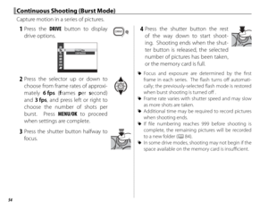Page 6854
 1 Press  the DRIVE button to display 
drive options.
CONTINUOUS6fps3fps
 2 Press the selector up or down to  choose from frame rates of approxi-
mately  6 fps (frames  per second) 
and  3 fps, and press left or right to 
choose the number of shots per 
burst.  Press MENU/OK to proceed 
when settings are complete.
 3 Press the shutter button halfway to  focus.
 4 Press the shutter button the rest of the way down to start shoot-
ing.  Shooting ends when the shut-
ter button is released, the selected...