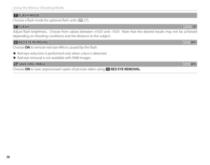 Page 8874
Using the Menus: Shooting Mode
  pp FLASH MODE FLASH  MODE
Choose a fl ash mode for optional fl ash units (
P 27).
 I I FLASH FLASH((default: default: ±0)±0)
Adjust fl ash brightness.  Choose from values between +2
/3 EV and –2/3 EV.  Note that the desired results may not be achieved 
depending on shooting conditions and the distance to the subject.
 B B RED EYE REMOVAL RED EYE REMOVAL((default: default: OFF)OFF)
Choose ON to remove red-eye eff  ects caused by the fl ash.
 
R Red-eye reduction is...
