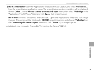 Page 10993
Connections
Viewing Pictures on a Computer
 5 Mac OS X 10.5 or earlier: Open the “Applications” folder, start Image Capture, and select Preferences… 
from the Image Capture application menu.  The Image Capture preferences dialog will be displayed; 
choose  Other… in the  When a camera is connected, open  menu, then select FPVBridge in the 
“Applications/FinePixViewer” folder and click Open.  Quit Image Capture.
Mac OS X 10.6 : Connect the camera and turn it on.  Open the “Applications” folder and...