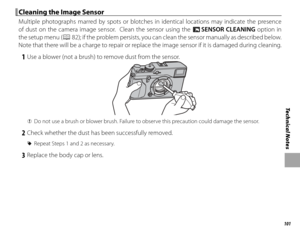 Page 117101
Technical Notes
 Cleaning the Image Sensor Cleaning the Image Sensor
Multiple photographs marred by spots or blotches in identical locations may indicate the presence 
of dust on the camera image sensor.  Clean the sensor using the V SENSOR CLEANING option in 
the setup menu (
P 82); if the problem persists, you can clean the sensor manually as described below.  
Note that there will be a charge to repair or replace the image sensor if it is damaged during cleaning.
 1  Use a blower (not a brush) to...