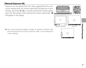 Page 4327
Taking Photographs
 Manual Exposure (M) Manual Exposure (M)
Exposure can be altered from the value suggested by the cam-
era by rotating both the shutter speed dial and aperture ring to 
settings other than A (if A is currently selected for shutter speed, 
press the dial release while rotating the shutter speed dial).  M 
will appear in the display.
16    11    8    5.6    4    2.8 A
200MF5.6
2000M2000 F5 . 6200
Optical viewfi nder EVF/LCD
 
R The manual exposure display includes an exposure indicator...