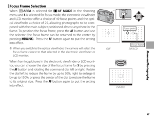 Page 6347
More on Photography
 Focus Frame Selection Focus Frame Selection
When t AREA is selected for FF  AF MODE in the shooting 
menu and S is selected for focus mode, the electronic viewfi nder 
and LCD monitor off er a choice of 49 focus points and the opti-
cal viewfi nder a choice of 25, allowing photographs to be com-
posed with the main subject positioned almost anywhere in the 
frame. To position the focus frame, press the  AF button and use 
the selector (the focus frame can be returned to the center...