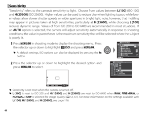 Page 6448
 Sensitivity Sensitivity
“Sensitivity” refers to the camera’s sensitivity to light.  Choose from values between L (100) (ISO 100) 
and  H (25600) (ISO 25600).  Higher values can be used to reduce blur when lighting is poor, while low-
er values allow slower shutter speeds or wider apertures in bright light; note, however, that mottling 
may appear in pictures taken at high sensitivities, particularly at  H (25600), while choosing L (100) 
reduces dynamic range.  Values of from ISO 200 to ISO 6400 are...