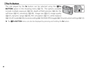 Page 6650
 The Fn Button The Fn Button
The role played by the Fn button can be selected using the F  Fn 
BUTTON option in the shooting menu (P 70).  The options available 
include multiple exposure (P 36), depth-of-fi eld preview ( P 26),  the 
self-timer (P 41), sensitivity (P 48),  image size (P 67), image quality 
(P 67), dynamic range (P 68), fi lm simulation (P 51),  white  balance 
(P  32), AF mode (P  69), movie recording (P  39), RAW/JPEG toggle (P  53), and custom settings (P 52).
 
R The F  Fn BUTTON...