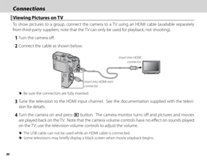 Page 10084
ConnectionsConnections
 Viewing Pictures on TV Viewing Pictures on TV
To show pictures to a group, connect the camera to a TV using an HDMI cable (available separately 
from third-party suppliers; note that the TV can only be used for playback, not shooting).
 1  Turn the camera off .
 2  Connect the cable as shown below.
Insert into HDMI mini 
connector Insert into HDMI 
connector
 
R Be sure the connectors are fully inserted.
 3 Tune the television to the HDMI input channel.  See the documentation...