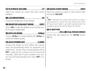 Page 116102
The Setup Menu
 I I PLAYBACK VOLUME [7] PLAYBACK VOLUME [7]
Adjust the volume for movie and voice memo 
playback.
JJ LCD BRIGHTNESS  [0] LCD BRIGHTNESS  [0]
Control the brightness of the display.
  TT MONITOR SUNLIGHT MODE  [OFF] MONITOR SUNLIGHT MODE  [OFF]
Select  ON to make the display in the monitor eas-
ier to read in bright light.
EE EVF/LCD MODE  [50fps] EVF/LCD MODE  [50fps]
Choose  30 fps to increase battery life,  50 fps for 
improved display quality.
 M M AUTO POWER OFF  [2 MIN] AUTO POWER...