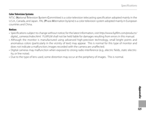 Page 139125
Appendix
Specifications
Color Television Systems
NTSC (National  Television  System  Committee) is a color television telecasting specification adopted mainly in the 
U.S.A., Canada, and Japan.  PAL (P hase Alternation by  Line) is a color television system adopted mainly in European 
countries and China.
Notices
•  Specifications subject to change without  notice; for the latest information, visit http://www.fujifilm.com/products/
digital_cameras/index.html .  FUJIFILM shall not be held liable for...