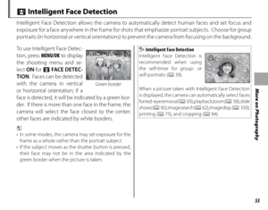 Page 6753
More on Photography
 b Intelligent Face Detection
Intelligent Face Detection allows the camera to automatically detect human faces and set focus and 
exposure for a face anywhere in the frame for shots that emphasize portrait subjects.  Choose for group 
portraits (in horizontal or vertical orientations) to prevent the camera from focusing on the background.
Green border
To use Intelligent Face Detec-
tion, press MENU/OK to display 
the shooting menu and se-
lect ON  for b FACE DE TEC-
TION .  Faces...