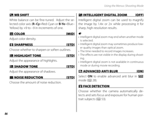 Page 10086
Using the Menus: Shooting Mode
 d d WB SHIFT  WB SHIFT 
White balance can be fine-tuned.  Adjust the se-
lected color axis ( R–Cy=Red-Cyan or  B-Ye=Blue–
Yellow) by +9 to –9 in increments of one.
 f f COLOR  [MID] COLOR [MID]
Adjust color density.
 H H SHARPNESS  [STD] SHARPNESS  [STD]
Choose whether to sharpen or soften outlines.
 r r HIGHLIGHT TONE  [STD] HIGHLIGHT TONE [STD]
Adjust the appearance of highlights.
 s s SHADOW TONE  [STD] SHADOW TONE  [STD]
Adjust the appearance of shadows.
 h h NOISE...