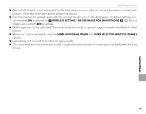 Page 10993
Connections
Uploading Pictures
 
R Personal information may be revealed by the titles, dates, location data, and other information included with 
pictures.  Verify the destination before beginning upload.
 
R The time needed for upload varies with fi le size and the distance to the destination.  At default settings (rec-
ommended),  ON is selected for r  WIRELESS SETTING > RESIZE IMAGE FOR SMARTPHONE  H (P 88)  and 
images are resized to H for upload.
 
R RAW images can not be uploaded.  The camera...