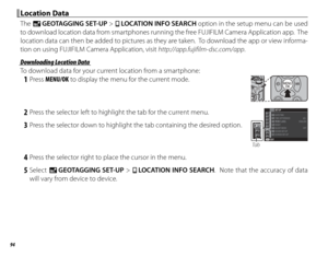 Page 11094
 Location Data Location  Data
The U GEOTAGGING SET-UP > r  LOCATION INFO SEARCH option in the setup menu can be used 
to download location data from smartphones running the free FUJIFILM Camera Application app.  The 
location data can then be added to pictures as they are taken.  To download the app or view informa-
tion on using FUJIFILM Camera Application, visit http://app.fujifilm-dsc.com/app .
 Downloading Location Data Downloading Location Data
To download data for your current location from a...