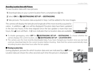Page 11195
Connections
Location Data
 Recording Location Data with Pictures Recording Location Data with Pictures
To save location data with new pictures:
 1  Download data on your current location from a smartphone (P 94).
 2 Select ON for U  GEOTAGGING SET-UP > GEOTAGGING.
 3  Take pictures. The location data acquired in Step 2 will be added to the new images.
The camera will display the latitude and longitude of the most recently acquired lo-
cation.  In addition, a  i icon will be displayed if location data...